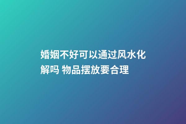 婚姻不好可以通过风水化解吗 物品摆放要合理